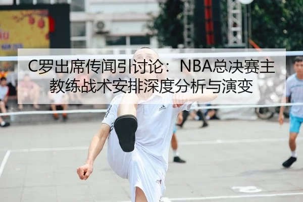 C罗出席传闻引讨论：NBA总决赛主教练战术安排深度分析与演变