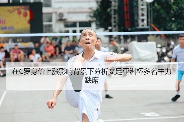 在C罗身价上涨影响背景下分析女足亚洲杯多名主力缺席